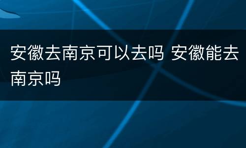 安徽去南京可以去吗 安徽能去南京吗