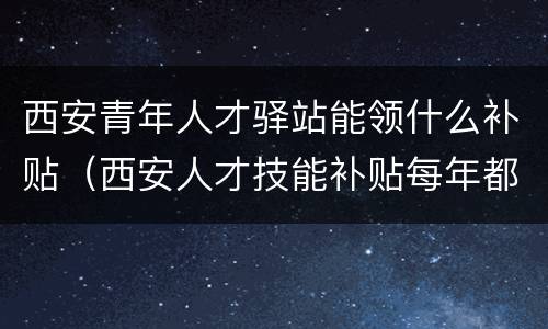 西安青年人才驿站能领什么补贴（西安人才技能补贴每年都可以领吗）