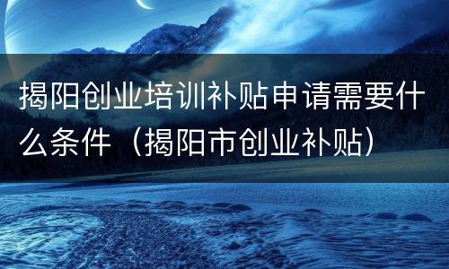 揭阳创业培训补贴申请需要什么条件（揭阳市创业补贴）