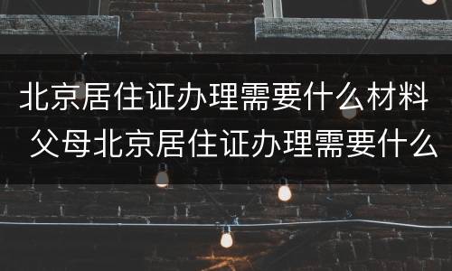 北京居住证办理需要什么材料 父母北京居住证办理需要什么材料