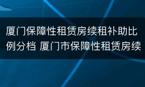 厦门保障性租赁房续租补助比例分档 厦门市保障性租赁房续租条件