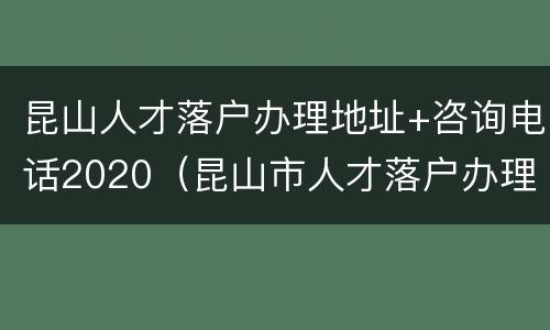 昆山人才落户办理地址+咨询电话2020（昆山市人才落户办理地点）