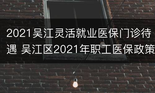 2021吴江灵活就业医保门诊待遇 吴江区2021年职工医保政策
