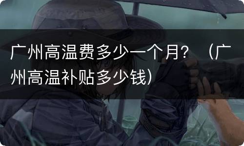 广州高温费多少一个月？（广州高温补贴多少钱）