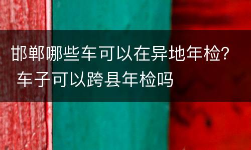邯郸哪些车可以在异地年检？ 车子可以跨县年检吗