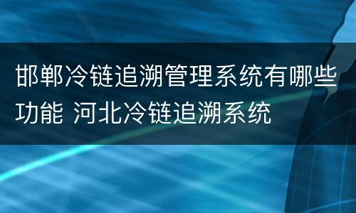 邯郸冷链追溯管理系统有哪些功能 河北冷链追溯系统