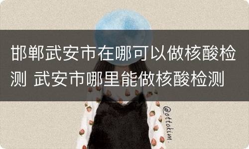 邯郸武安市在哪可以做核酸检测 武安市哪里能做核酸检测