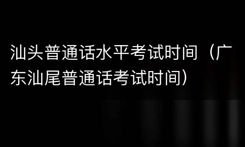 汕头普通话水平考试时间（广东汕尾普通话考试时间）