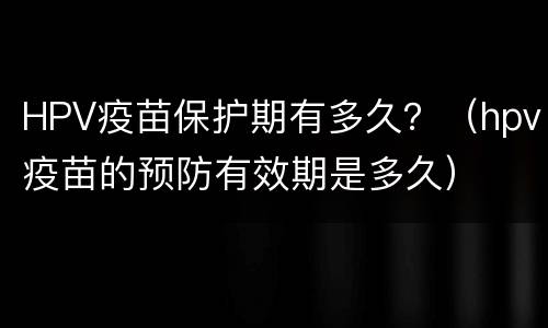 HPV疫苗保护期有多久？（hpv疫苗的预防有效期是多久）