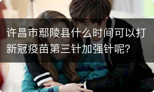 许昌市鄢陵县什么时间可以打新冠疫苗第三针加强针呢？