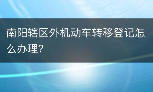 南阳辖区外机动车转移登记怎么办理？