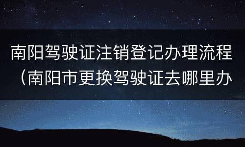 南阳驾驶证注销登记办理流程（南阳市更换驾驶证去哪里办理）