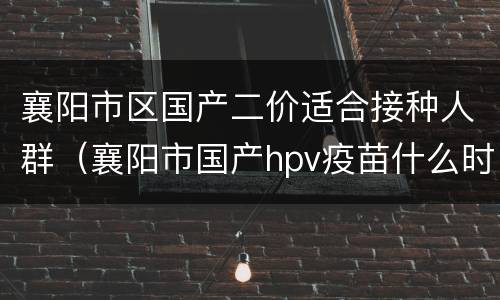 襄阳市区国产二价适合接种人群（襄阳市国产hpv疫苗什么时候可以预约）