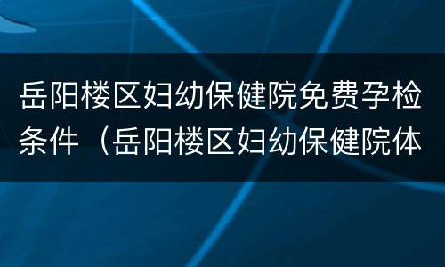 岳阳楼区妇幼保健院免费孕检条件（岳阳楼区妇幼保健院体检中心）