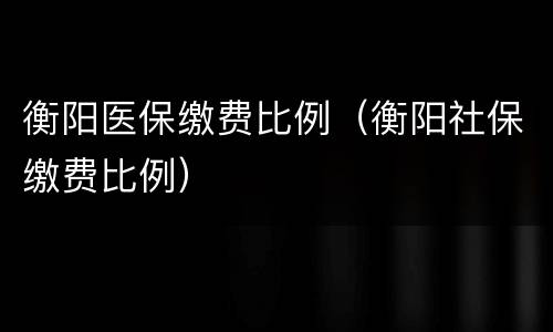 衡阳医保缴费比例（衡阳社保缴费比例）