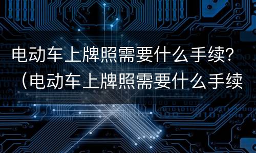 电动车上牌照需要什么手续？（电动车上牌照需要什么手续网上预约）