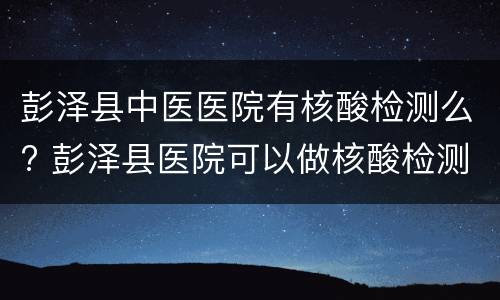 彭泽县中医医院有核酸检测么? 彭泽县医院可以做核酸检测吗?