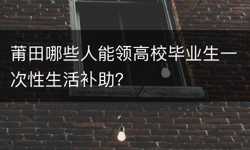 莆田哪些人能领高校毕业生一次性生活补助？