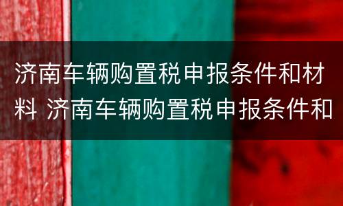 济南车辆购置税申报条件和材料 济南车辆购置税申报条件和材料清单