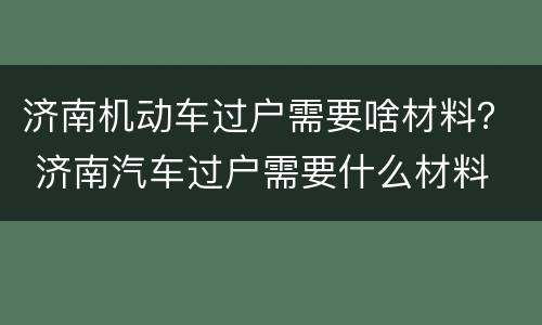 济南机动车过户需要啥材料？ 济南汽车过户需要什么材料