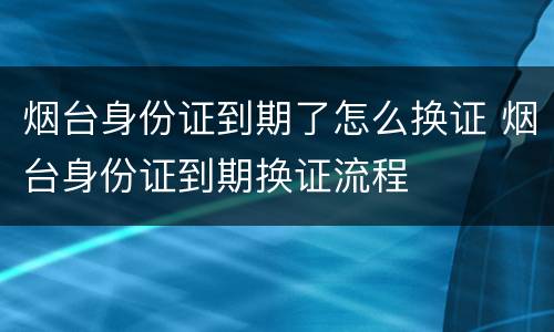 烟台身份证到期了怎么换证 烟台身份证到期换证流程