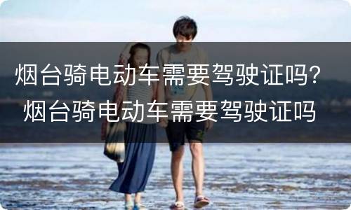 烟台骑电动车需要驾驶证吗？ 烟台骑电动车需要驾驶证吗