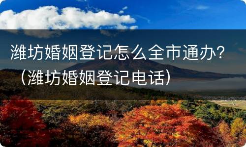 潍坊婚姻登记怎么全市通办？（潍坊婚姻登记电话）