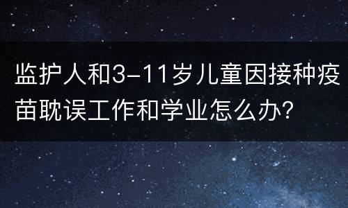 监护人和3-11岁儿童因接种疫苗耽误工作和学业怎么办？