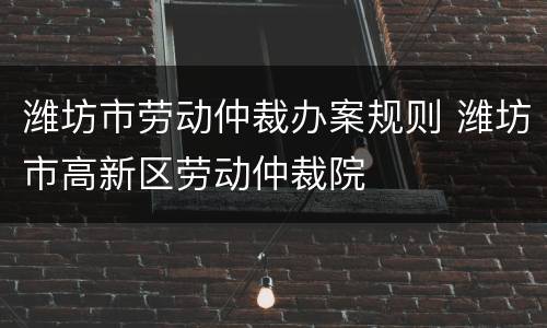 潍坊市劳动仲裁办案规则 潍坊市高新区劳动仲裁院