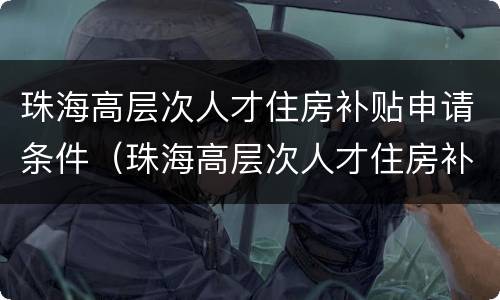 珠海高层次人才住房补贴申请条件（珠海高层次人才住房补贴申请条件有哪些）