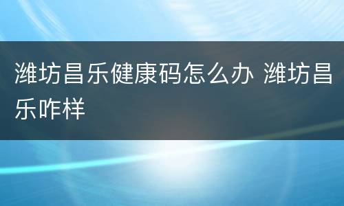潍坊昌乐健康码怎么办 潍坊昌乐咋样