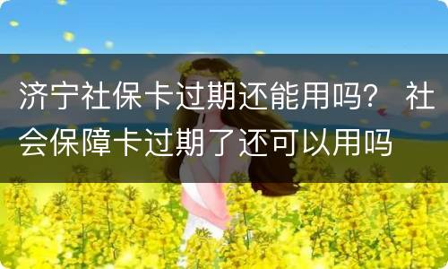 济宁社保卡过期还能用吗？ 社会保障卡过期了还可以用吗