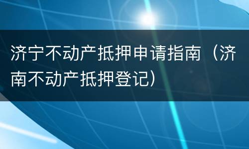 济宁不动产抵押申请指南（济南不动产抵押登记）