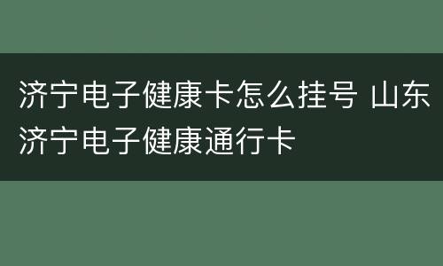 济宁电子健康卡怎么挂号 山东济宁电子健康通行卡