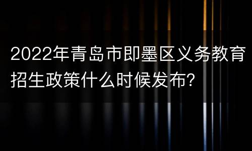 2022年青岛市即墨区义务教育招生政策什么时候发布？