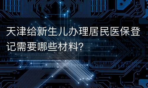 天津给新生儿办理居民医保登记需要哪些材料？