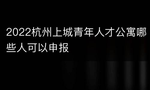2022杭州上城青年人才公寓哪些人可以申报