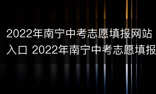 2022年南宁中考志愿填报网站入口 2022年南宁中考志愿填报网站入口官网