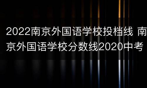 2022南京外国语学校投档线 南京外国语学校分数线2020中考
