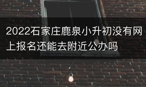 2022石家庄鹿泉小升初没有网上报名还能去附近公办吗