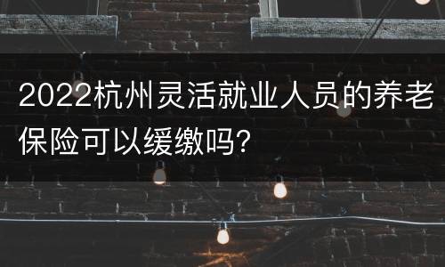 2022杭州灵活就业人员的养老保险可以缓缴吗？