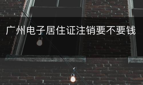 广州电子居住证注销要不要钱