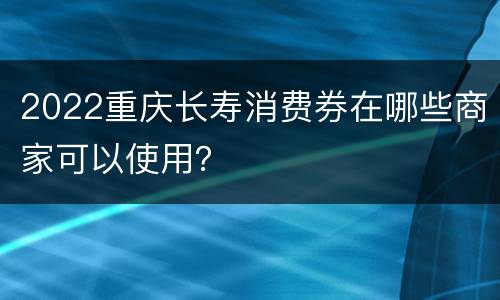 2022重庆长寿消费券在哪些商家可以使用？