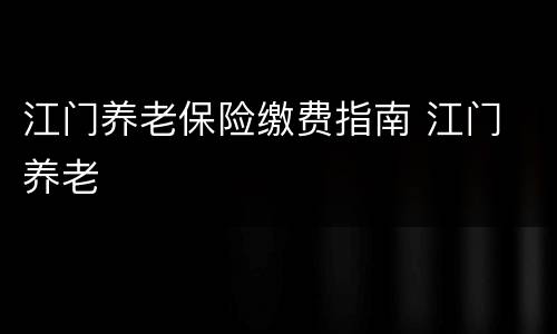 江门养老保险缴费指南 江门 养老