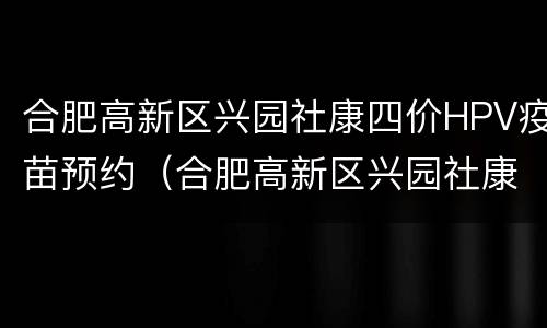 合肥高新区兴园社康四价HPV疫苗预约（合肥高新区兴园社康四价hpv疫苗预约电话）