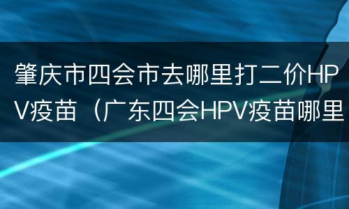 肇庆市四会市去哪里打二价HPV疫苗（广东四会HPV疫苗哪里打）