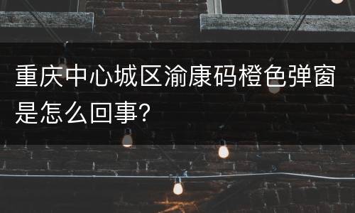 重庆中心城区渝康码橙色弹窗是怎么回事？