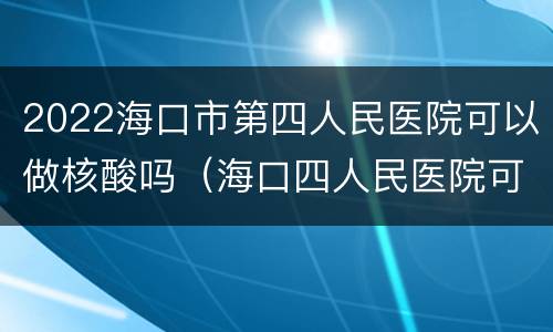 2022海口市第四人民医院可以做核酸吗（海口四人民医院可以做核酸检查吗）