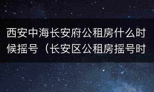 西安中海长安府公租房什么时候摇号（长安区公租房摇号时间）