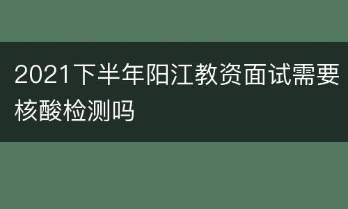 2021下半年阳江教资面试需要核酸检测吗